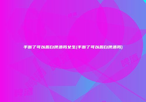 手断了可以喝白啤酒吗女生(手断了可以喝白啤酒吗)