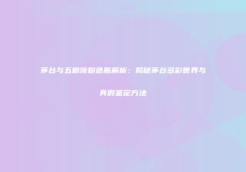 茅台与五粮液粉色瓶解析：揭秘茅台多彩世界与真假鉴定方法