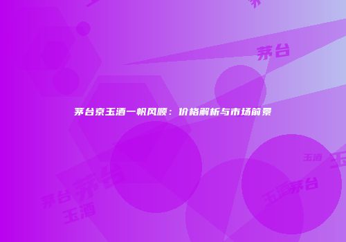 茅台京玉酒一帆风顺：价格解析与市场前景