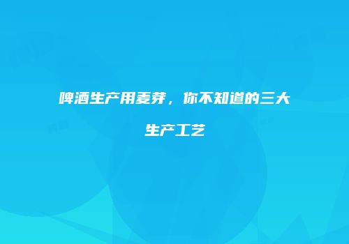 啤酒生产用麦芽，你不知道的三大生产工艺