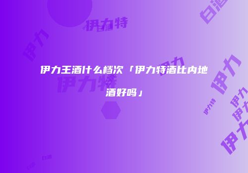 伊力王酒什么档次「伊力特酒比内地酒好吗」