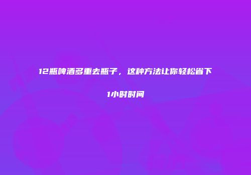 12瓶啤酒多重去瓶子，这种方法让你轻松省下1小时时间