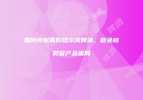 如何辨别真假哈尔滨啤酒，避免被假冒产品骗局