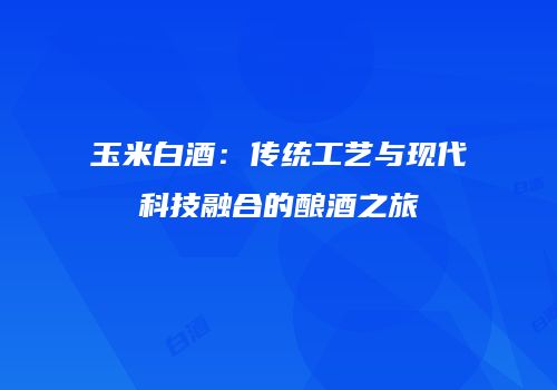 玉米白酒：传统工艺与现代科技融合的酿酒之旅