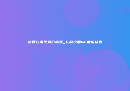 泉香白酒系列价格表_孔府泉酒46度价格表