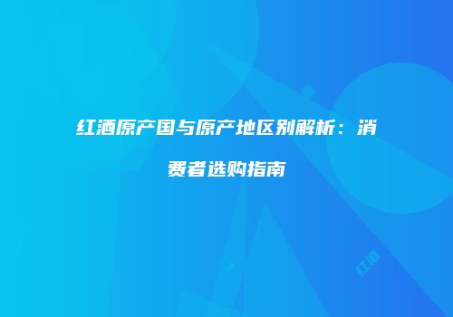 红酒原产国与原产地区别解析：消费者选购指南