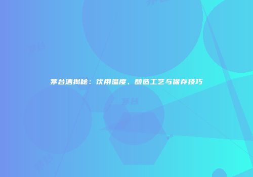 茅台酒揭秘：饮用温度、酿造工艺与保存技巧
