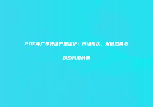 2011年广东啤酒产量探析：市场现状、发展趋势与精酿啤酒前景