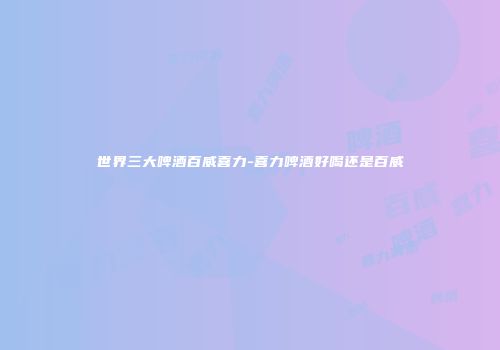 世界三大啤酒百威喜力-喜力啤酒好喝还是百威