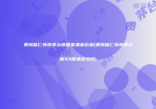 贵州省仁怀市茅台镇世家酒业价格(贵州省仁怀市茅台镇53度酒多少钱)