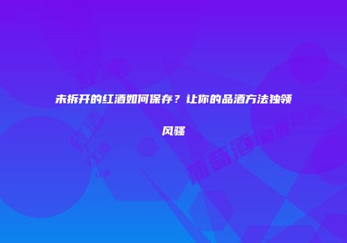未拆开的红酒如何保存？让你的品酒方法独领风骚