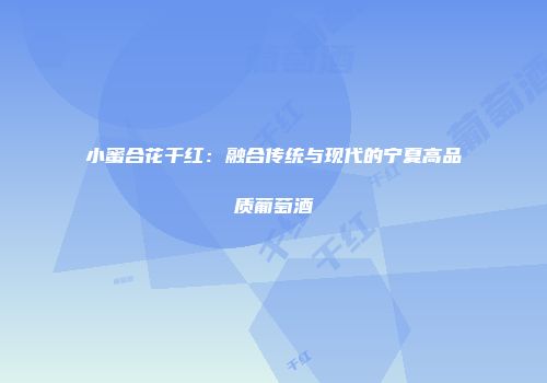 小蜜合花干红：融合传统与现代的宁夏高品质葡萄酒
