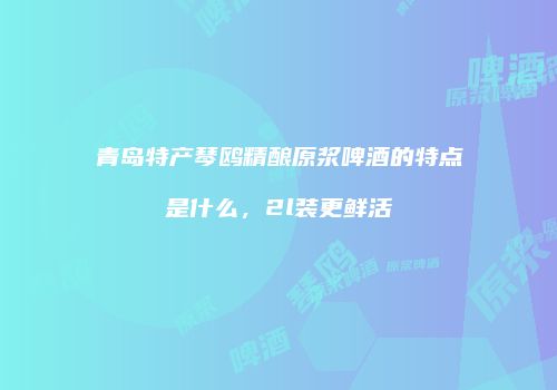 青岛特产琴鸥精酿原浆啤酒的特点是什么，2l装更鲜活