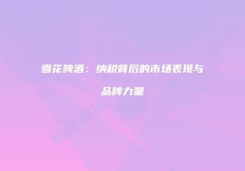 雪花啤酒：纳税背后的市场表现与品牌力量