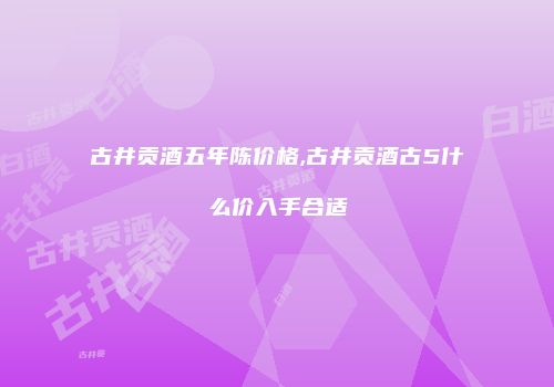 古井贡酒五年陈价格,古井贡酒古5什么价入手合适