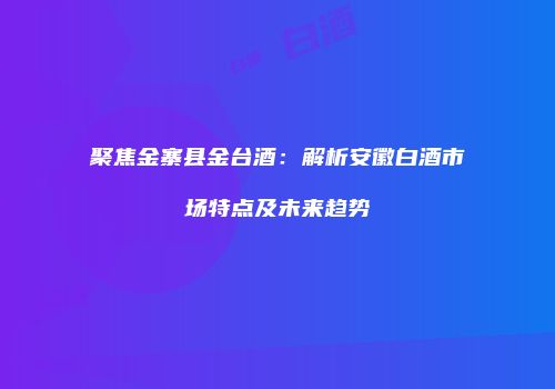 聚焦金寨县金台酒：解析安徽白酒市场特点及未来趋势
