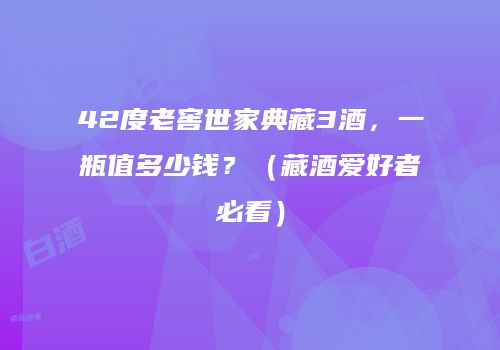 42度老窖世家典藏3酒，一瓶值多少钱？（藏酒爱好者必看）