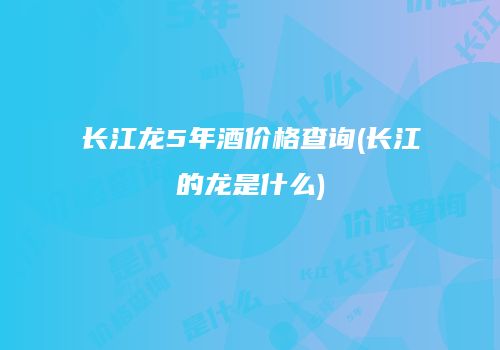 长江龙5年酒价格查询(长江的龙是什么)
