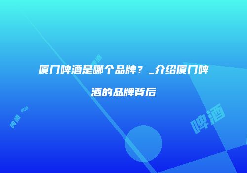 厦门啤酒是哪个品牌？_介绍厦门啤酒的品牌背后