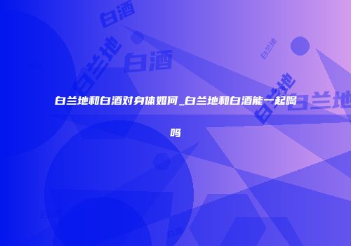 白兰地和白酒对身体如何_白兰地和白酒能一起喝吗