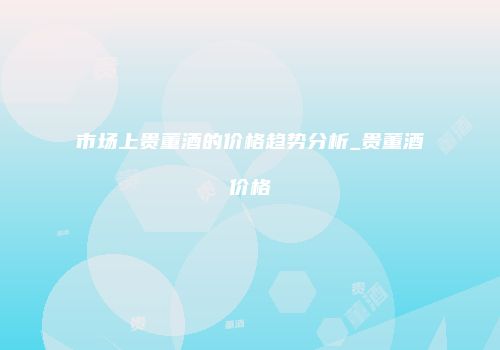 市场上贵董酒的价格趋势分析_贵董酒价格