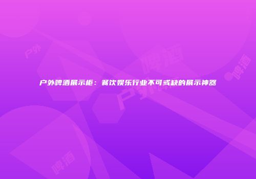 户外啤酒展示柜：餐饮娱乐行业不可或缺的展示神器