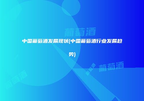 中国葡萄酒发展现状(中国葡萄酒行业发展趋势)
