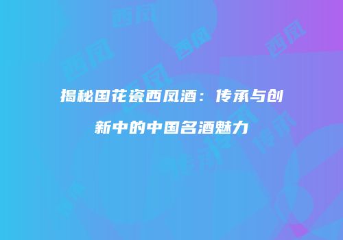 揭秘国花瓷西凤酒：传承与创新中的中国名酒魅力