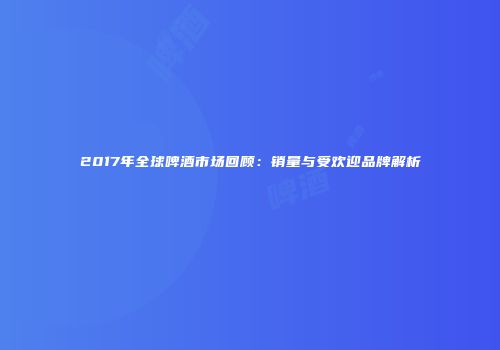 2017年全球啤酒市场回顾：销量与受欢迎品牌解析