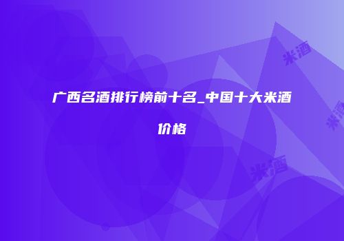 广西名酒排行榜前十名_中国十大米酒价格