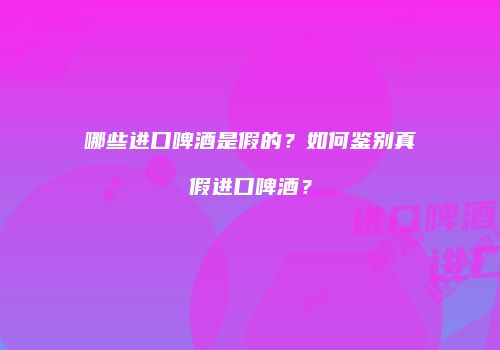 哪些进口啤酒是假的？如何鉴别真假进口啤酒？