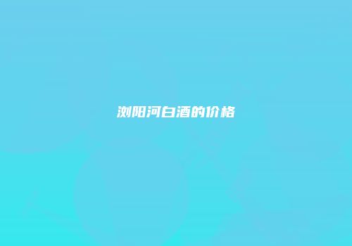 浏阳河白酒的价格