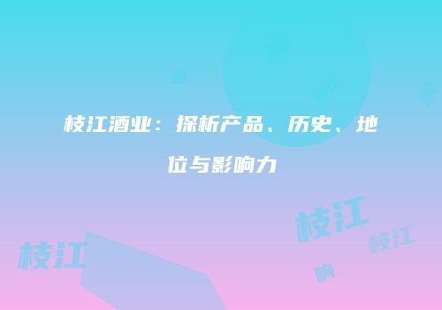 枝江酒业：探析产品、历史、地位与影响力