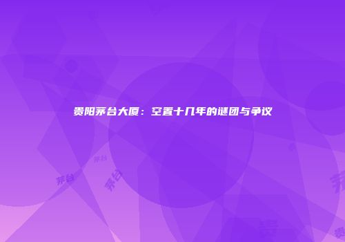 贵阳茅台大厦：空置十几年的谜团与争议