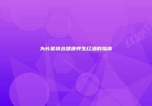 为长辈挑选健康养生红酒的指南