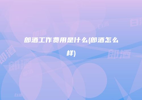 郎酒工作费用是什么(郎酒怎么样)