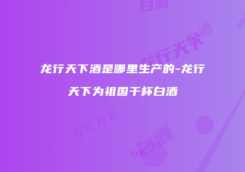 龙行天下酒是哪里生产的-龙行天下为祖国干杯白酒