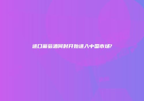 进口葡萄酒何时开始进入中国市场?