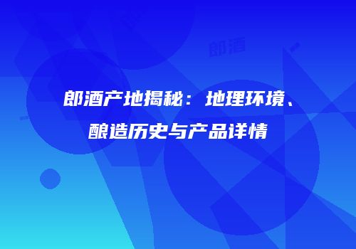 郎酒产地揭秘：地理环境、酿造历史与产品详情
