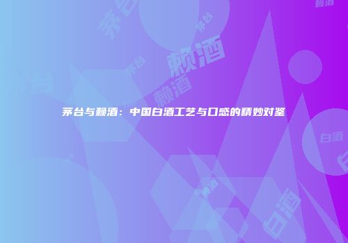 茅台与赖酒：中国白酒工艺与口感的精妙对鉴