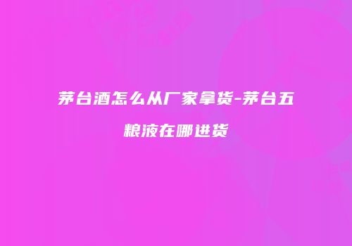 茅台酒怎么从厂家拿货-茅台五粮液在哪进货