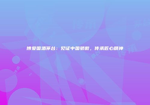 博爱国酒茅台：见证中国骄傲，传承匠心精神