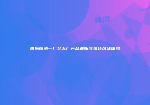 青岛啤酒一厂至五厂产品解析与独特风味体验