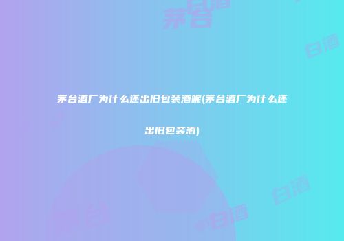 茅台酒厂为什么还出旧包装酒呢(茅台酒厂为什么还出旧包装酒)