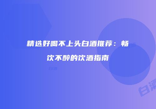 精选好喝不上头白酒推荐：畅饮不醉的饮酒指南