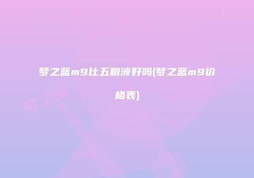 梦之蓝m9比五粮液好吗(梦之蓝m9价格表)