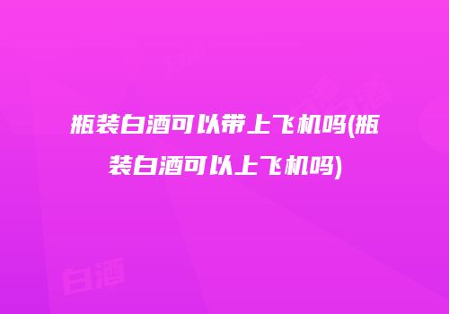 瓶装白酒可以带上飞机吗(瓶装白酒可以上飞机吗)