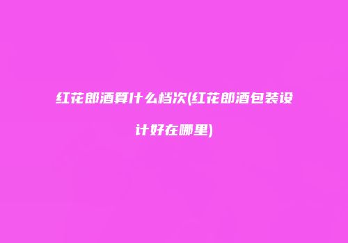 红花郎酒算什么档次(红花郎酒包装设计好在哪里)