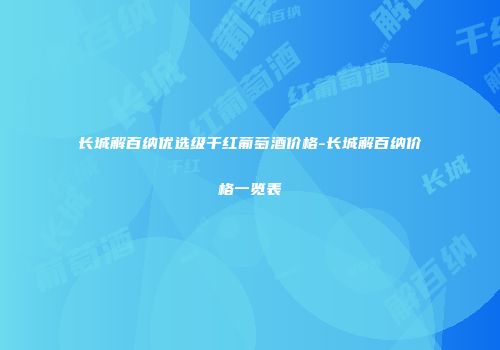 长城解百纳优选级干红葡萄酒价格-长城解百纳价格一览表