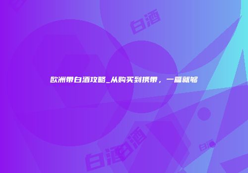 欧洲带白酒攻略_从购买到携带，一篇就够
